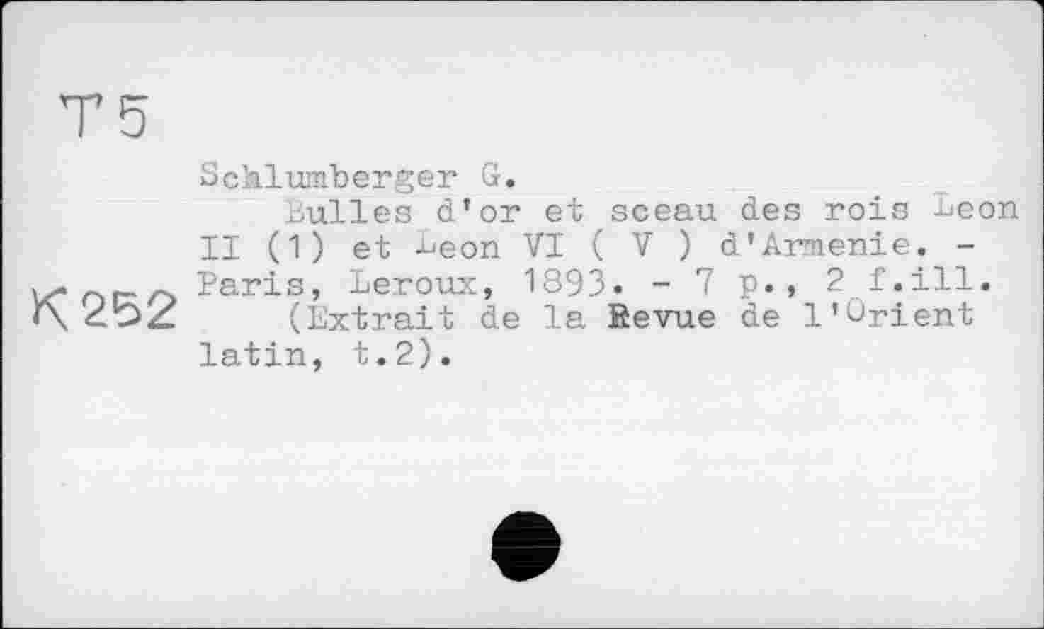 ﻿К 252
Schlumberger G.
Bulles d’or et sceau des rois Leon II (1) et -Ljeon VI ( V ) d’Arménie. -Paris, Leroux, 1893» -7p.» 2 f.ill.
(Extrait de la Kevue de 1’Orient latin, t.2).